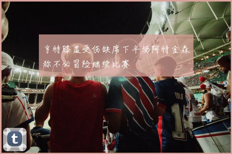 亨特膝盖受伤缺席下半场阿特金森称不必冒险继续比赛
