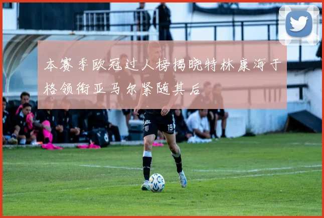 本赛季欧冠过人榜揭晓特林康海于格领衔亚马尔紧随其后