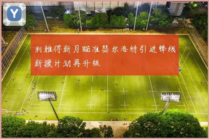 利雅得新月瞄准瑟尔洛特引进锋线新援计划再升级
