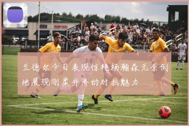 兰德尔今日表现惊艳杨瀚森无奈倒地展现刚柔并济的对抗魅力