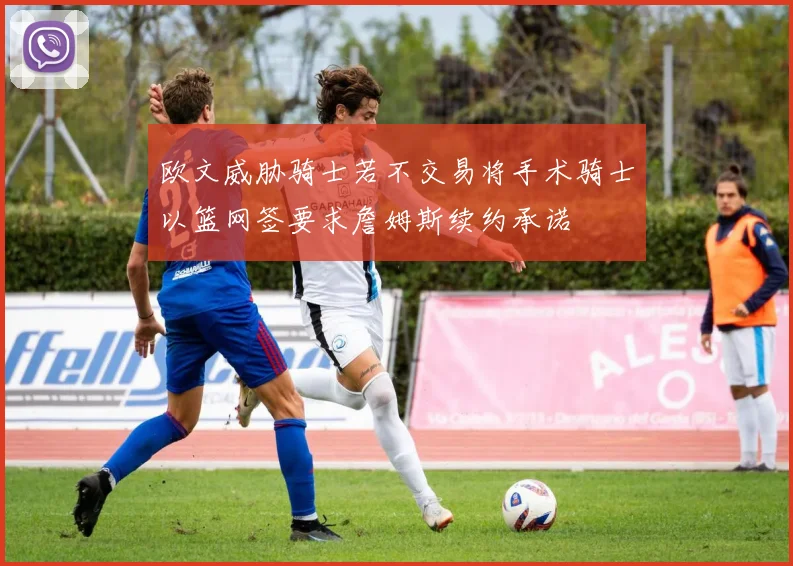 欧文威胁骑士若不交易将手术骑士以篮网签要求詹姆斯续约承诺