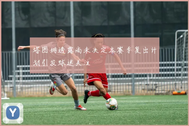塔图姆透露尚未决定本赛季复出计划引发球迷关注