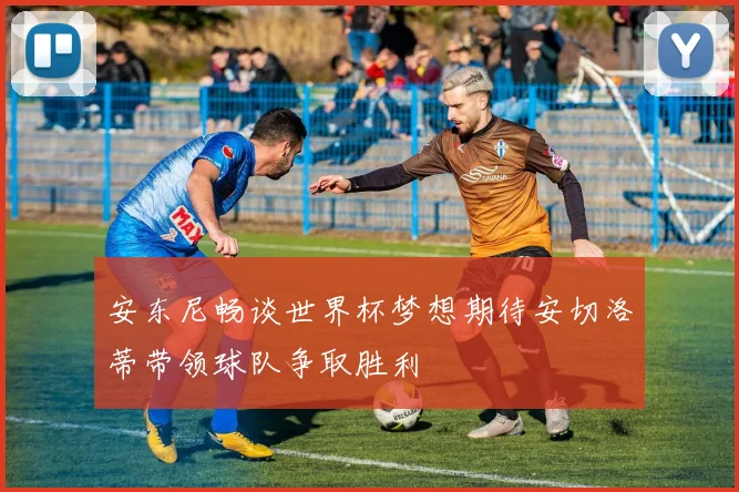 安东尼畅谈世界杯梦想期待安切洛蒂带领球队争取胜利