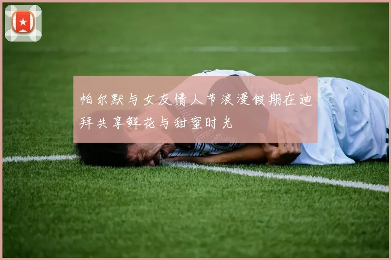 帕尔默与女友情人节浪漫假期在迪拜共享鲜花与甜蜜时光